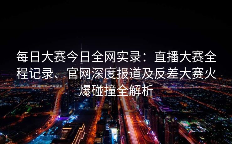 每日大赛今日全网实录:直播大赛全程记录、官网深度报道及反差大赛火爆碰撞全解析 每日大赛今日全网实录:直播大赛全程记录、官网深度报道及反差大赛火爆碰撞全解析