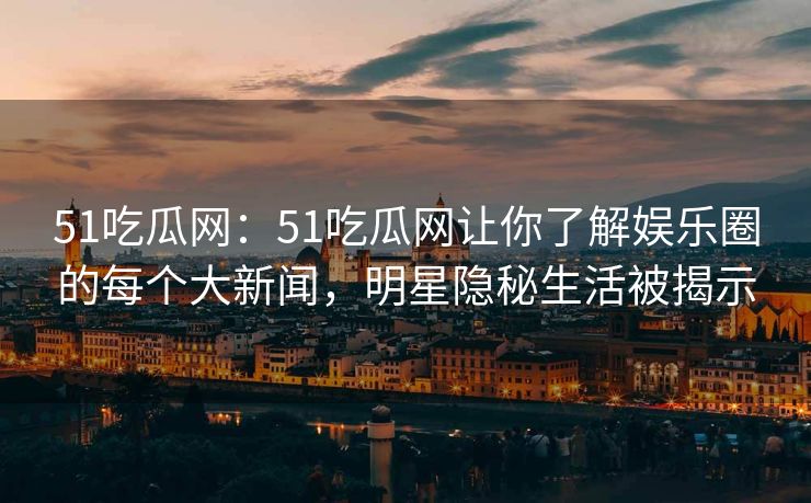 51吃瓜网：51吃瓜网让你了解娱乐圈的每个大新闻，明星隐秘生活被揭示