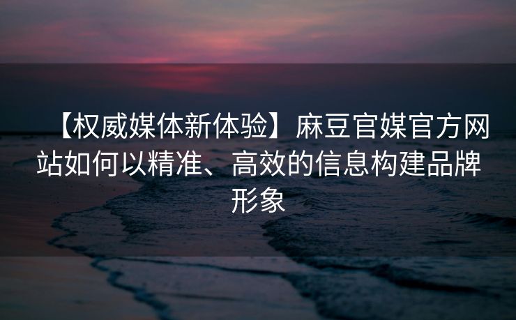 【权威媒体新体验】麻豆官媒官方网站如何以精准、高效的信息构建品牌形象 【权威媒体新体验】麻豆官媒官方网站如何以精准、高效的信息构建品牌形象