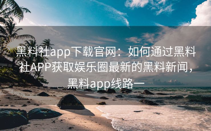 黑料社app下载官网：如何通过黑料社APP获取娱乐圈最新的黑料新闻，黑料app线路一