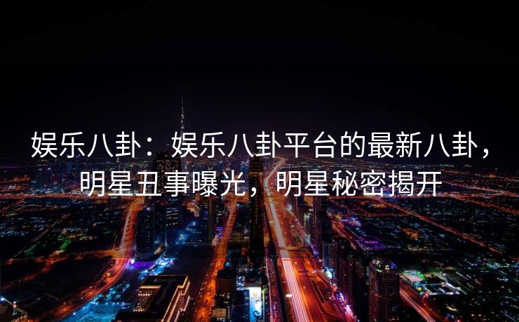 娱乐八卦:娱乐八卦平台的最新八卦,明星丑事曝光,明星秘密揭开 娱乐八卦:娱乐八卦平台的最新八卦,明星丑事曝光,明星秘密揭开