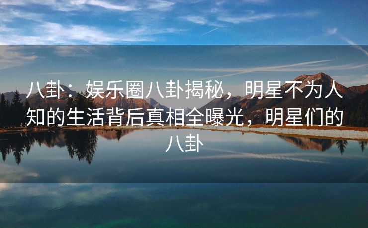 八卦:娱乐圈八卦揭秘,明星不为人知的生活背后真相全曝光,明星们的八卦 八卦:娱乐圈八卦揭秘,明星不为人知的生活背后真相全曝光,明星们的八卦