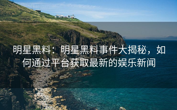 明星黑料:明星黑料事件大揭秘,如何通过平台获取最新的娱乐新闻 明星黑料:明星黑料事件大揭秘,如何通过平台获取最新的娱乐新闻