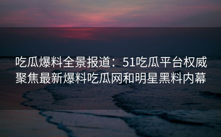吃瓜爆料全景报道:51吃瓜平台权威聚焦最新爆料吃瓜网和明星黑料内幕 吃瓜爆料全景报道:51吃瓜平台权威聚焦最新爆料吃瓜网和明星黑料内幕