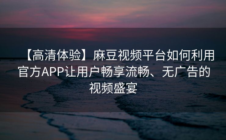 【高清体验】麻豆视频平台如何利用官方APP让用户畅享流畅、无广告的视频盛宴 【高清体验】麻豆视频平台如何利用官方APP让用户畅享流畅、无广告的视频盛宴