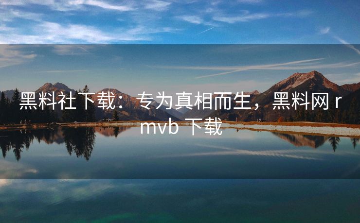 黑料社下载：专为真相而生，黑料网 rmvb 下载