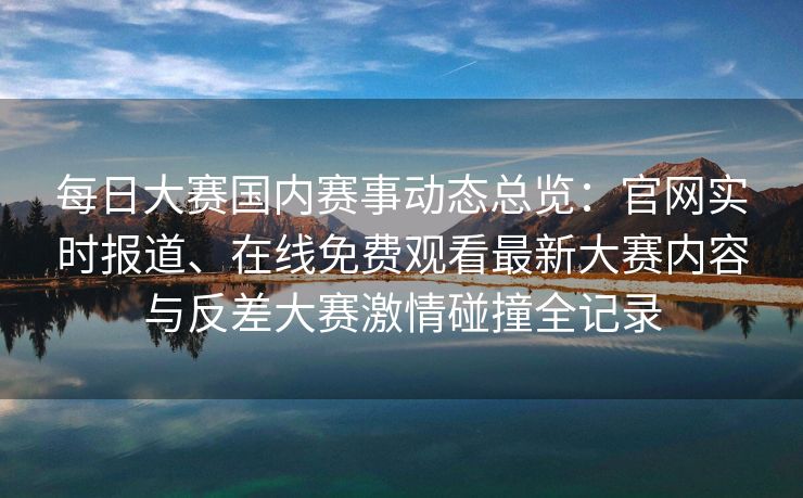 每日大赛国内赛事动态总览:官网实时报道、在线免费观看最新大赛内容与反差大赛激情碰撞全记录 每日大赛国内赛事动态总览:官网实时报道、在线免费观看最新大赛内容与反差大赛激情碰撞全记录