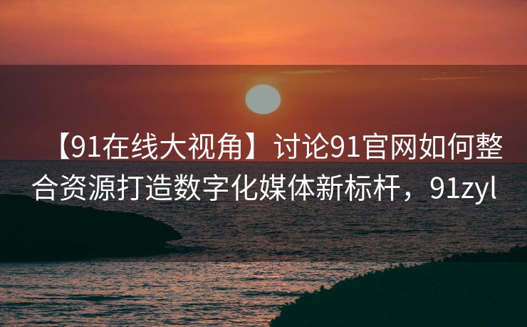 【91在线大视角】讨论91官网如何整合资源打造数字化媒体新标杆,91zyl 【91在线大视角】讨论91官网如何整合资源打造数字化媒体新标杆,91zyl