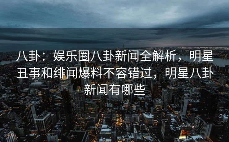 八卦：娱乐圈八卦新闻全解析，明星丑事和绯闻爆料不容错过，明星八卦新闻有哪些