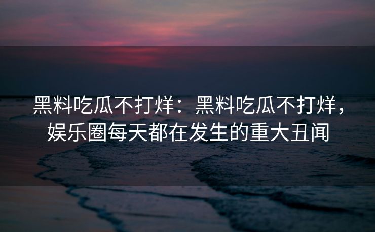 黑料吃瓜不打烊：黑料吃瓜不打烊，娱乐圈每天都在发生的重大丑闻