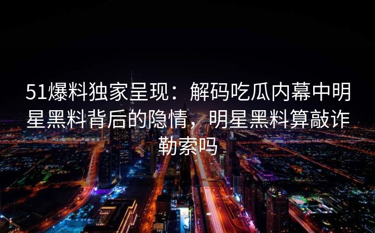 51爆料独家呈现:解码吃瓜内幕中明星黑料背后的隐情,明星黑料算敲诈勒索吗 51爆料独家呈现:解码吃瓜内幕中明星黑料背后的隐情,明星黑料算敲诈勒索吗