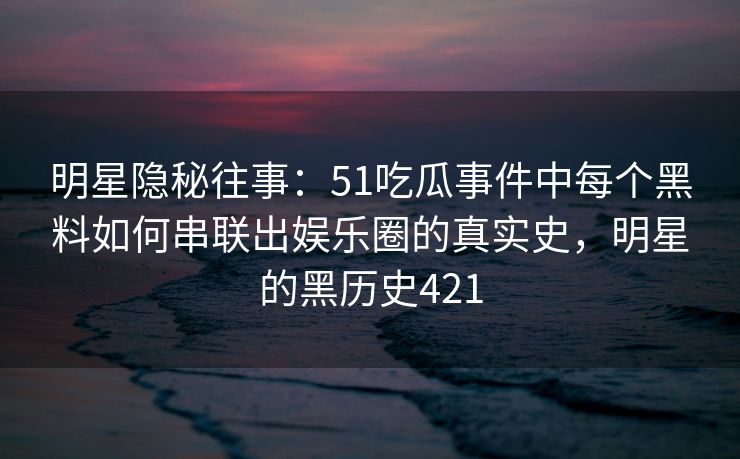 明星隐秘往事:51吃瓜事件中每个黑料如何串联出娱乐圈的真实史,明星的黑历史421 明星隐秘往事:51吃瓜事件中每个黑料如何串联出娱乐圈的真实史,明星的黑历史421